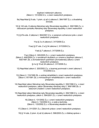 doplnení niektorých zákonov.
Zákon č. 131/2002 Z.z. v znení neskorších predpisov.
9a) Napríklad § 9 ods. 1 písm. a) až c) zákona č. 384/1997 Z.z. o divadelnej
činnosti.
10) § 143 ods. 8 zákona Národnej rady Slovenskej republiky č. 350/1996 Z.z. o
rokovacom poriadku Národnej rady Slovenskej republiky v znení neskorších
predpisov.
11) § 27a ods. 2 zákona č. 564/2001 Z.z. o verejnom ochrancovi práv v znení
neskorších predpisov.
11a) § 3 a 4 zákona č. 317/2009 Z.z.
11aa) § 27 ods. 2 a § 34 zákona č. 317/2009 Z.z.
11ab) § 7 zákona č. 317/2009 Z.z.
11ac) Zákon č. 305/2005 Z.z. v znení neskorších predpisov.
Zákon č. 448/2008 Z.z. o sociálnych službách a o zmene a doplnení zákona č.
455/1991 Zb. o živnostenskom podnikaní (živnostenský zákon) v znení
neskorších predpisov.
§ 4 a § 19 až 24 zákona č. 317/2009 Z.z.
12) Napríklad zákon č. 320/2002 Z.z. o brannej povinnosti v znení zákona č.
512/2002 Z.z.
13) Zákon č. 119/1990 Zb. o súdnej rehabilitácii v znení neskorších predpisov.
Zákon č. 87/1991 Zb. o mimosúdnych rehabilitáciách v znení neskorších
predpisov.
14) Napríklad zákon Národnej rady Slovenskej republiky č. 350/1996 Z.z. v znení
neskorších predpisov, zákon Slovenskej národnej rady č. 369/1990 Zb. o
obecnom zriadení v znení neskorších predpisov.
15) Napríklad zákon Národnej rady Slovenskej republiky č. 350/1996 Z.z. v znení
neskorších predpisov, zákon č. 564/2001 Z.z. v znení neskorších predpisov.
16) Zákon č. 131/2002 Z.z. v znení neskorších predpisov.
Zákon č. 132/2002 Z.z. o vede a technike.
Zákon č. 133/2002 Z.z. o Slovenskej akadémii vied.
17) Zákon č. 311/2001 Z.z. Zákonník práce v znení neskorších predpisov.
19) § 14 ods. 2 písm. b) až d) zákona č. 596/2003 Z.z. o štátnej správe v

 