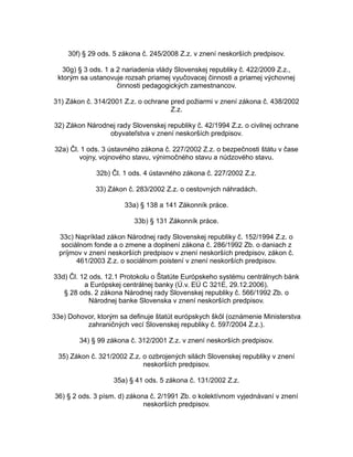 30f) § 29 ods. 5 zákona č. 245/2008 Z.z. v znení neskorších predpisov.
30g) § 3 ods. 1 a 2 nariadenia vlády Slovenskej republiky č. 422/2009 Z.z.,
ktorým sa ustanovuje rozsah priamej vyučovacej činnosti a priamej výchovnej
činnosti pedagogických zamestnancov.
31) Zákon č. 314/2001 Z.z. o ochrane pred požiarmi v znení zákona č. 438/2002
Z.z.
32) Zákon Národnej rady Slovenskej republiky č. 42/1994 Z.z. o civilnej ochrane
obyvateľstva v znení neskorších predpisov.
32a) Čl. 1 ods. 3 ústavného zákona č. 227/2002 Z.z. o bezpečnosti štátu v čase
vojny, vojnového stavu, výnimočného stavu a núdzového stavu.
32b) Čl. 1 ods. 4 ústavného zákona č. 227/2002 Z.z.
33) Zákon č. 283/2002 Z.z. o cestovných náhradách.
33a) § 138 a 141 Zákonník práce.
33b) § 131 Zákonník práce.
33c) Napríklad zákon Národnej rady Slovenskej republiky č. 152/1994 Z.z. o
sociálnom fonde a o zmene a doplnení zákona č. 286/1992 Zb. o daniach z
príjmov v znení neskorších predpisov v znení neskorších predpisov, zákon č.
461/2003 Z.z. o sociálnom poistení v znení neskorších predpisov.
33d) Čl. 12 ods. 12.1 Protokolu o Štatúte Európskeho systému centrálnych bánk
a Európskej centrálnej banky (Ú.v. EÚ C 321E, 29.12.2006).
§ 28 ods. 2 zákona Národnej rady Slovenskej republiky č. 566/1992 Zb. o
Národnej banke Slovenska v znení neskorších predpisov.
33e) Dohovor, ktorým sa definuje štatút európskych škôl (oznámenie Ministerstva
zahraničných vecí Slovenskej republiky č. 597/2004 Z.z.).
34) § 99 zákona č. 312/2001 Z.z. v znení neskorších predpisov.
35) Zákon č. 321/2002 Z.z. o ozbrojených silách Slovenskej republiky v znení
neskorších predpisov.
35a) § 41 ods. 5 zákona č. 131/2002 Z.z.
36) § 2 ods. 3 písm. d) zákona č. 2/1991 Zb. o kolektívnom vyjednávaní v znení
neskorších predpisov.

 