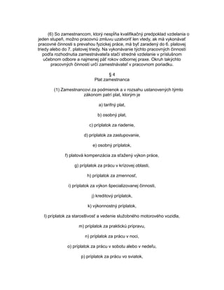 (6) So zamestnancom, ktorý nespĺňa kvalifikačný predpoklad vzdelania o
jeden stupeň, možno pracovnú zmluvu uzatvoriť len vtedy, ak má vykonávať
pracovné činnosti s prevahou fyzickej práce, má byť zaradený do 6. platovej
triedy alebo do 7. platovej triedy. Na vykonávanie týchto pracovných činností
podľa rozhodnutia zamestnávateľa stačí stredné vzdelanie v príslušnom
učebnom odbore a najmenej päť rokov odbornej praxe. Okruh takýchto
pracovných činností určí zamestnávateľ v pracovnom poriadku.
§4
Plat zamestnanca
(1) Zamestnancovi za podmienok a v rozsahu ustanovených týmto
zákonom patrí plat, ktorým je
a) tarifný plat,
b) osobný plat,
c) príplatok za riadenie,
d) príplatok za zastupovanie,
e) osobný príplatok,
f) platová kompenzácia za sťažený výkon práce,
g) príplatok za prácu v krízovej oblasti,
h) príplatok za zmennosť,
i) príplatok za výkon špecializovanej činnosti,
j) kreditový príplatok,
k) výkonnostný príplatok,
l) príplatok za starostlivosť a vedenie služobného motorového vozidla,
m) príplatok za praktickú prípravu,
n) príplatok za prácu v noci,
o) príplatok za prácu v sobotu alebo v nedeľu,
p) príplatok za prácu vo sviatok,

 