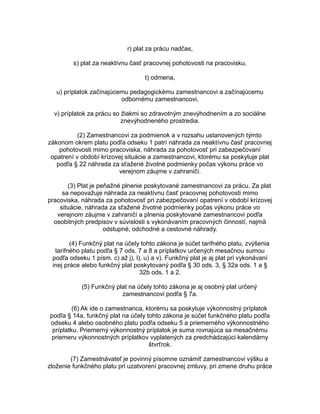 r) plat za prácu nadčas,
s) plat za neaktívnu časť pracovnej pohotovosti na pracovisku,
t) odmena,
u) príplatok začínajúcemu pedagogickému zamestnancovi a začínajúcemu
odbornému zamestnancovi,
v) príplatok za prácu so žiakmi so zdravotným znevýhodnením a zo sociálne
znevýhodneného prostredia.
(2) Zamestnancovi za podmienok a v rozsahu ustanovených týmto
zákonom okrem platu podľa odseku 1 patrí náhrada za neaktívnu časť pracovnej
pohotovosti mimo pracoviska, náhrada za pohotovosť pri zabezpečovaní
opatrení v období krízovej situácie a zamestnancovi, ktorému sa poskytuje plat
podľa § 22 náhrada za sťažené životné podmienky počas výkonu práce vo
verejnom záujme v zahraničí.
(3) Plat je peňažné plnenie poskytované zamestnancovi za prácu. Za plat
sa nepovažuje náhrada za neaktívnu časť pracovnej pohotovosti mimo
pracoviska, náhrada za pohotovosť pri zabezpečovaní opatrení v období krízovej
situácie, náhrada za sťažené životné podmienky počas výkonu práce vo
verejnom záujme v zahraničí a plnenia poskytované zamestnancovi podľa
osobitných predpisov v súvislosti s vykonávaním pracovných činností, najmä
odstupné, odchodné a cestovné náhrady.
(4) Funkčný plat na účely tohto zákona je súčet tarifného platu, zvýšenia
tarifného platu podľa § 7 ods. 7 a 8 a príplatkov určených mesačnou sumou
podľa odseku 1 písm. c) až j), l), u) a v). Funkčný plat je aj plat pri vykonávaní
inej práce alebo funkčný plat poskytovaný podľa § 30 ods. 3, § 32a ods. 1 a §
32b ods. 1 a 2.
(5) Funkčný plat na účely tohto zákona je aj osobný plat určený
zamestnancovi podľa § 7a.
(6) Ak ide o zamestnanca, ktorému sa poskytuje výkonnostný príplatok
podľa § 14a, funkčný plat na účely tohto zákona je súčet funkčného platu podľa
odseku 4 alebo osobného platu podľa odseku 5 a priemerného výkonnostného
príplatku. Priemerný výkonnostný príplatok je suma rovnajúca sa mesačnému
priemeru výkonnostných príplatkov vyplatených za predchádzajúci kalendárny
štvrťrok.
(7) Zamestnávateľ je povinný písomne oznámiť zamestnancovi výšku a
zloženie funkčného platu pri uzatvorení pracovnej zmluvy, pri zmene druhu práce

 