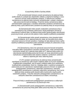 d) psychickej záťaže a fyzickej záťaže.
(7) Ak zamestnávateľ dočasne zaradí zamestnanca do platovej triedy
podľa odseku 6, požiada bez zbytočného odkladu o doplnenie katalógu o novú
pracovnú činnosť podľa osobitného predpisu. O definitívnom zaradení
zamestnanca do platovej triedy rozhodne zamestnávateľ v súlade s doplnením
tejto pracovnej činnosti do katalógu. Finančné nároky zamestnanca alebo
zamestnávateľa vyplývajúce z nesúladu dočasného zaradenia zamestnanca do
platovej triedy a jeho definitívneho zaradenia do platovej triedy sa nevyrovnávajú.
(8) Zamestnávateľ môže zaradiť umeleckého zamestnanca 9a) a
zamestnanca inej umeleckej ustanovizne, ktorej predmetom činnosti je
interpretovať hudobné diela, do platovej triedy podľa najnáročnejšej vykonávanej
pracovnej činnosti, aj keď pre túto platovú triedu nespĺňa kvalifikačný predpoklad.
(9) Zamestnávateľ môže zaradiť zamestnanca, ktorý dosiahol úplné
stredné vzdelanie, do 9. platovej triedy len vtedy, ak má podľa druhu práce
vykonávať pracovnú činnosť zaradenú v katalógu do tejto platovej triedy a spĺňa
osobitný kvalifikačný predpoklad podľa osobitného predpisu 8) ustanovený na jej
vykonávanie.
(10) Zamestnanca, ktorý má vykonávať pracovné činnosti remeselné,
manuálne alebo manipulačné s prevahou fyzickej práce, môže zamestnávateľ
výnimočne zaradiť do 6. platovej triedy alebo do 7. platovej triedy podľa ním
vykonávanej najnáročnejšej pracovnej činnosti, ak na jej vykonávanie podľa
rozhodnutia zamestnávateľa stačí stredné vzdelanie v príslušnom učebnom
odbore a najmenej päť rokov odbornej praxe.
(11) Pri zaradení zamestnanca do platovej triedy zamestnávateľ
neprihliada na dosiahnutý vyšší stupeň vzdelania alebo na iný druh osobitného
kvalifikačného predpokladu, ako je stupeň vzdelania alebo druh osobitného
kvalifikačného predpokladu, ktoré sú v katalógu alebo v osobitnom predpise 8)
ustanovené pre ním vykonávanú najnáročnejšiu pracovnú činnosť; to neplatí pre
pedagogického zamestnanca, odborného zamestnanca, vedúceho
pedagogického zamestnanca a vedúceho odborného zamestnanca, ktorí sa do
platovej triedy zaraďujú podľa dosiahnutého kariérového stupňa podľa
osobitného predpisu. 11aa) Na vedúceho pedagogického zamestnanca a na
vedúceho odborného zamestnanca sa odsek 2 nevzťahuje.
§ 5a
Pracovné triedy a zaraďovanie pedagogických zamestnancov a odborných
zamestnancov do pracovných tried
(1) Zamestnávateľ zaradí pedagogického zamestnanca a odborného
zamestnanca do pracovnej triedy jeden alebo pracovnej triedy dva. Pracovná

 