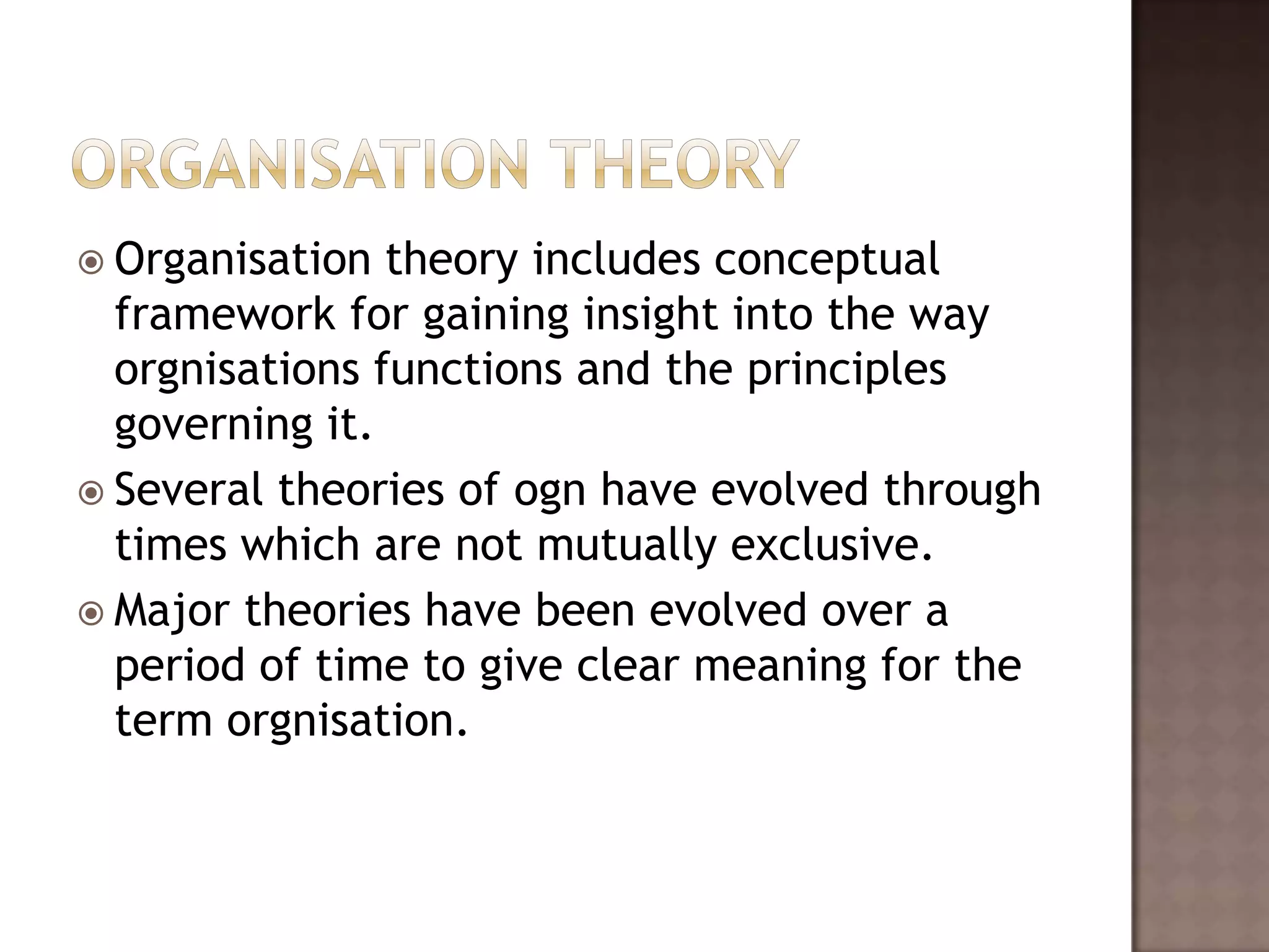  Organisation  theory includes conceptual
  framework for gaining insight into the way
  orgnisations functions and the principles
  governing it.
 Several theories of ogn have evolved through
  times which are not mutually exclusive.
 Major theories have been evolved over a
  period of time to give clear meaning for the
  term orgnisation.
 
