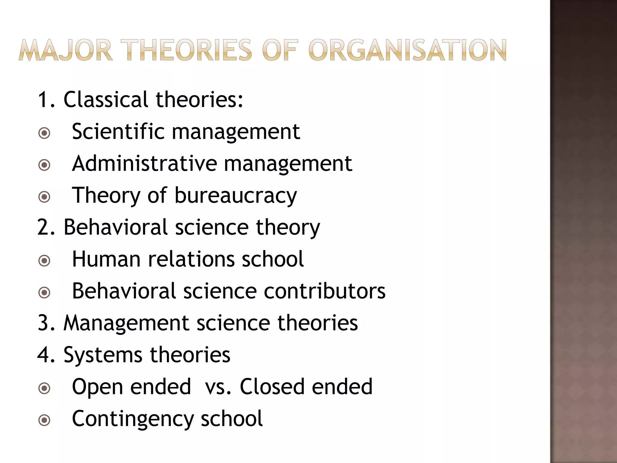 1. Classical theories:
 Scientific management
 Administrative management
 Theory of bureaucracy
2. Behavioral science theory
 Human relations school
 Behavioral science contributors
3. Management science theories
4. Systems theories
 Open ended vs. Closed ended
 Contingency school
 