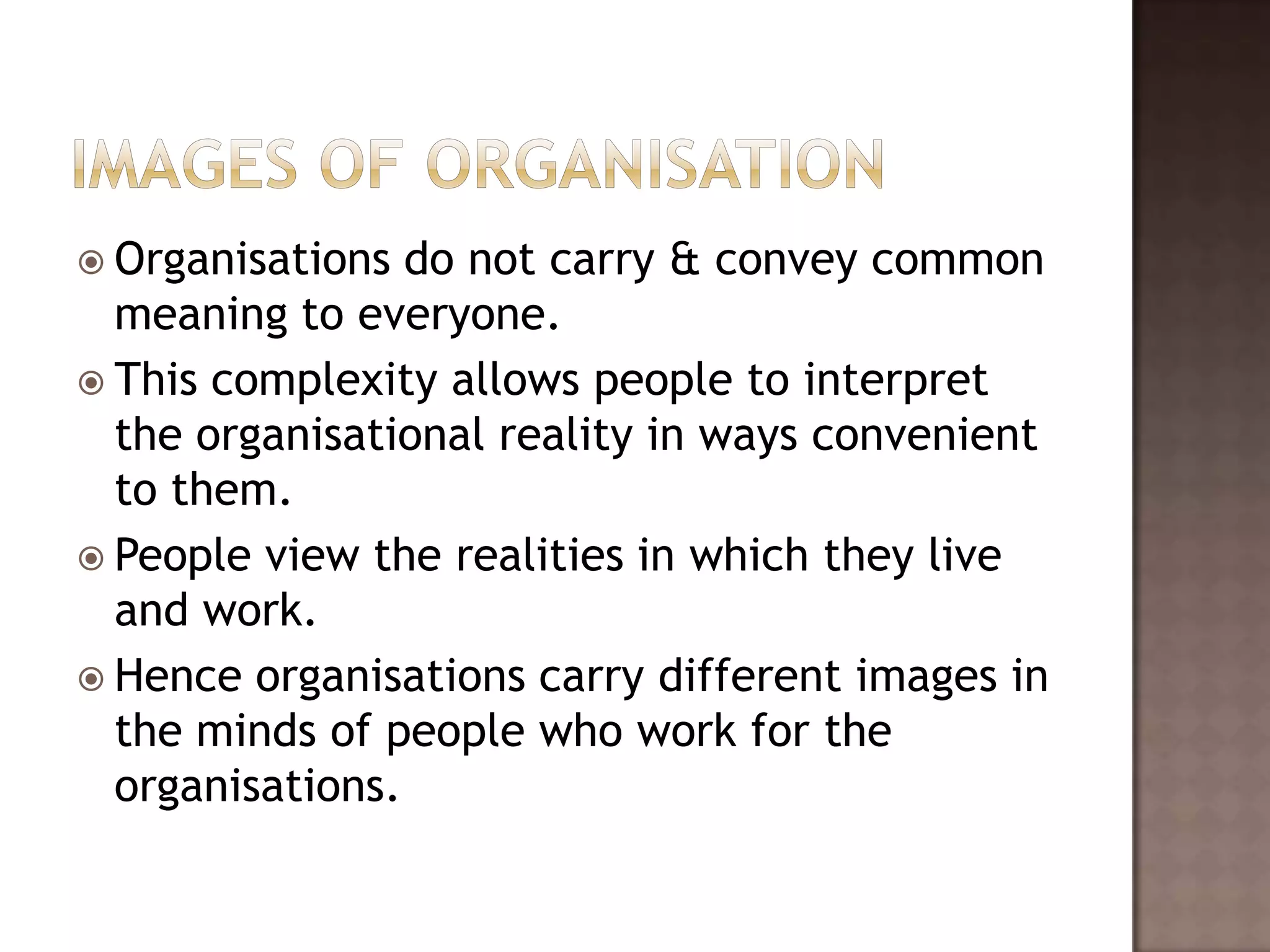  Organisations  do not carry & convey common
  meaning to everyone.
 This complexity allows people to interpret
  the organisational reality in ways convenient
  to them.
 People view the realities in which they live
  and work.
 Hence organisations carry different images in
  the minds of people who work for the
  organisations.
 