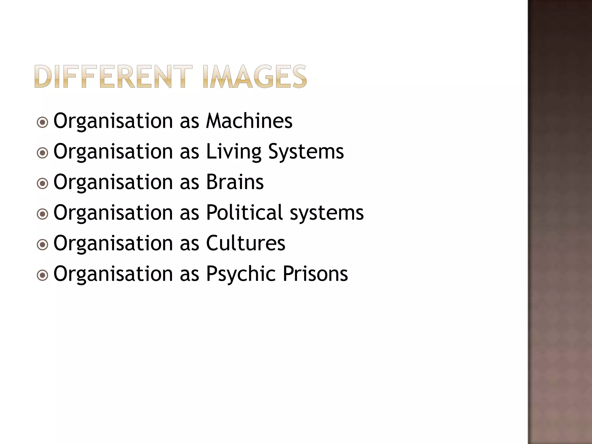  Organisation as Machines
 Organisation as Living Systems
 Organisation as Brains
 Organisation as Political systems
 Organisation as Cultures
 Organisation as Psychic Prisons
 