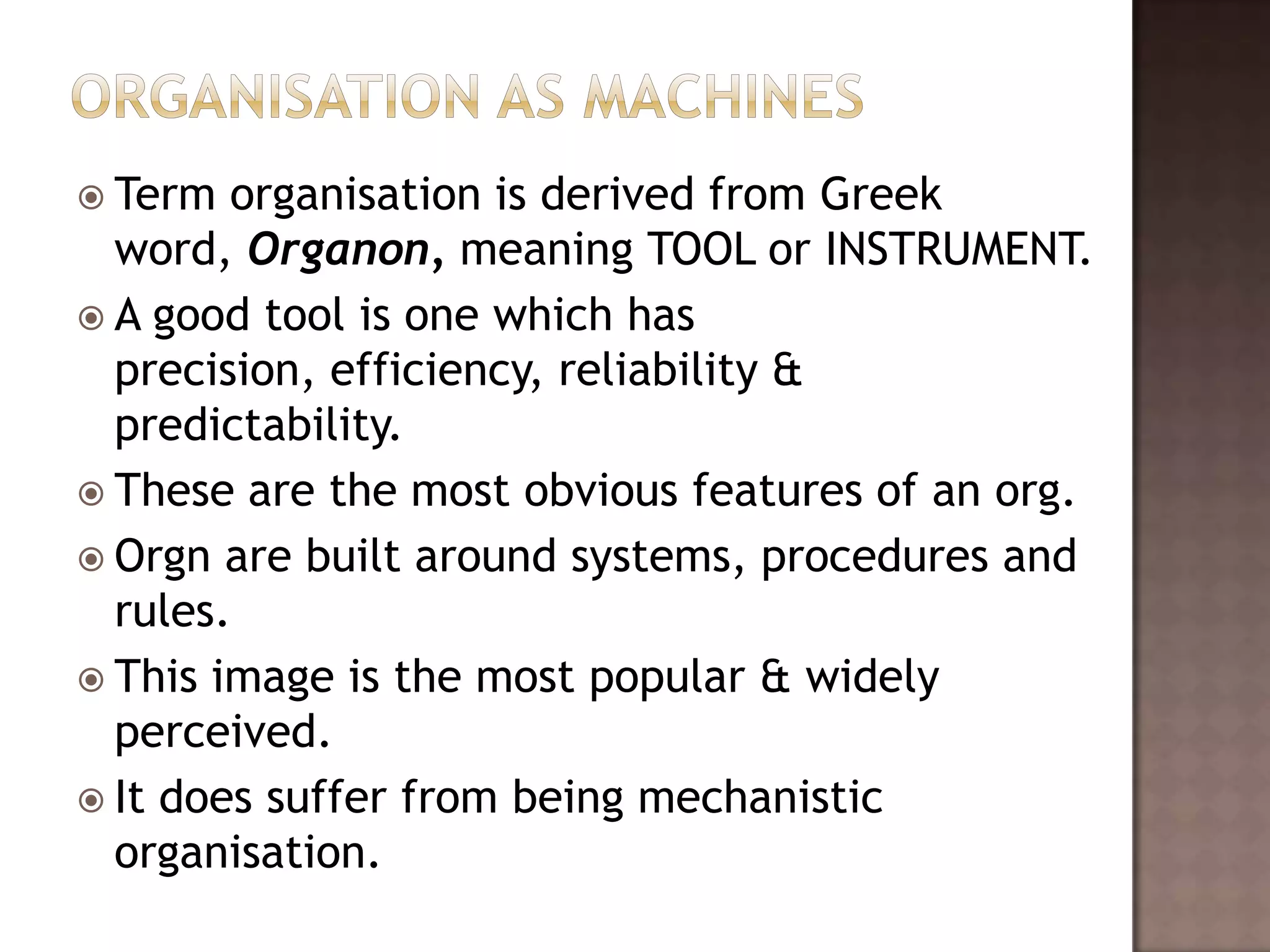  Term  organisation is derived from Greek
  word, Organon, meaning TOOL or INSTRUMENT.
 A good tool is one which has
  precision, efficiency, reliability &
  predictability.
 These are the most obvious features of an org.
 Orgn are built around systems, procedures and
  rules.
 This image is the most popular & widely
  perceived.
 It does suffer from being mechanistic
  organisation.
 