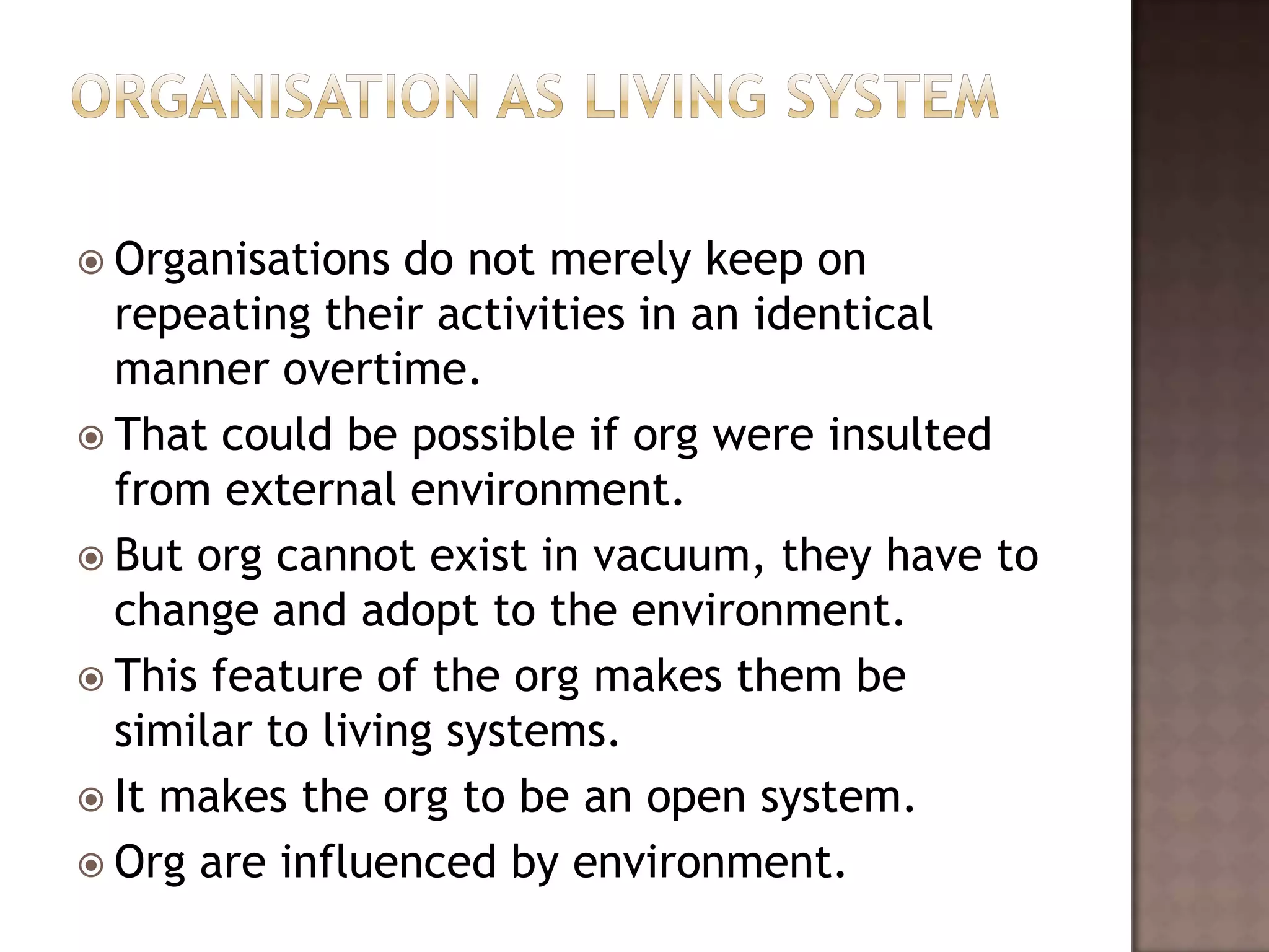  Organisations   do not merely keep on
  repeating their activities in an identical
  manner overtime.
 That could be possible if org were insulted
  from external environment.
 But org cannot exist in vacuum, they have to
  change and adopt to the environment.
 This feature of the org makes them be
  similar to living systems.
 It makes the org to be an open system.
 Org are influenced by environment.
 