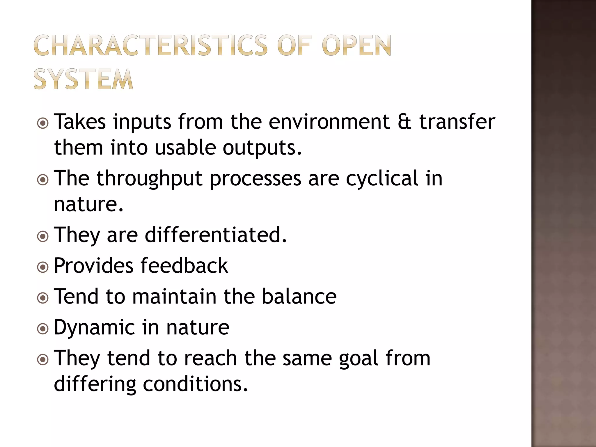  Takes  inputs from the environment & transfer
  them into usable outputs.
 The throughput processes are cyclical in
  nature.
 They are differentiated.
 Provides feedback
 Tend to maintain the balance
 Dynamic in nature
 They tend to reach the same goal from
  differing conditions.
 