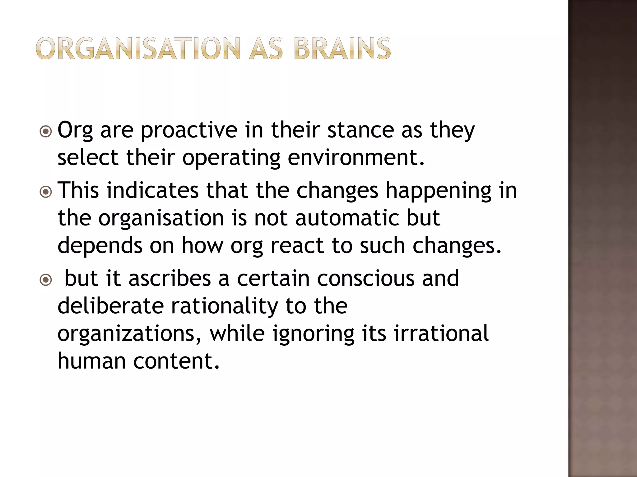  Org are proactive in their stance as they
  select their operating environment.
 This indicates that the changes happening in
  the organisation is not automatic but
  depends on how org react to such changes.
 but it ascribes a certain conscious and
  deliberate rationality to the
  organizations, while ignoring its irrational
  human content.
 