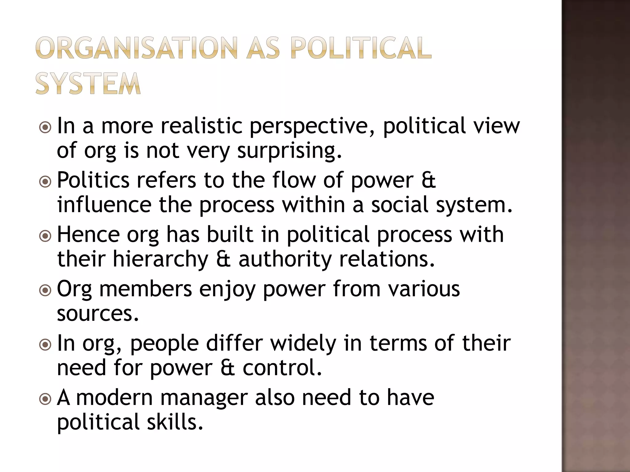  In a more realistic perspective, political view
  of org is not very surprising.
 Politics refers to the flow of power &
  influence the process within a social system.
 Hence org has built in political process with
  their hierarchy & authority relations.
 Org members enjoy power from various
  sources.
 In org, people differ widely in terms of their
  need for power & control.
 A modern manager also need to have
  political skills.
 