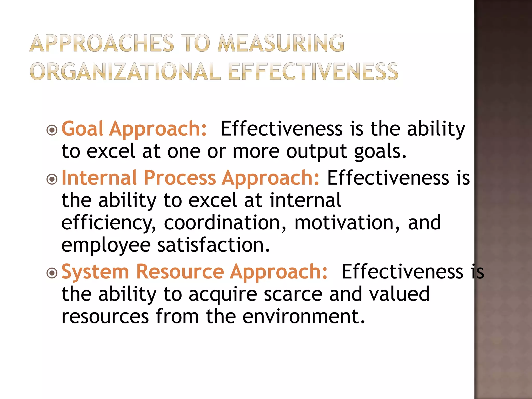  Goal  Approach: Effectiveness is the ability
  to excel at one or more output goals.
 Internal Process Approach: Effectiveness is
  the ability to excel at internal
  efficiency, coordination, motivation, and
  employee satisfaction.
 System Resource Approach: Effectiveness is
  the ability to acquire scarce and valued
  resources from the environment.
 