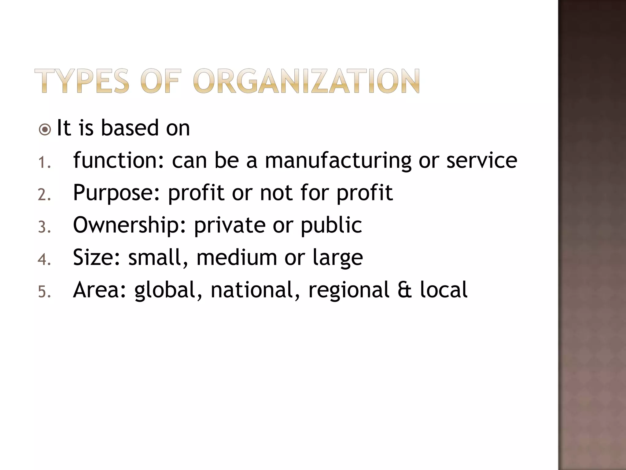  It    is based on
1.     function: can be a manufacturing or service
2.     Purpose: profit or not for profit
3.     Ownership: private or public
4.     Size: small, medium or large
5.     Area: global, national, regional & local
 