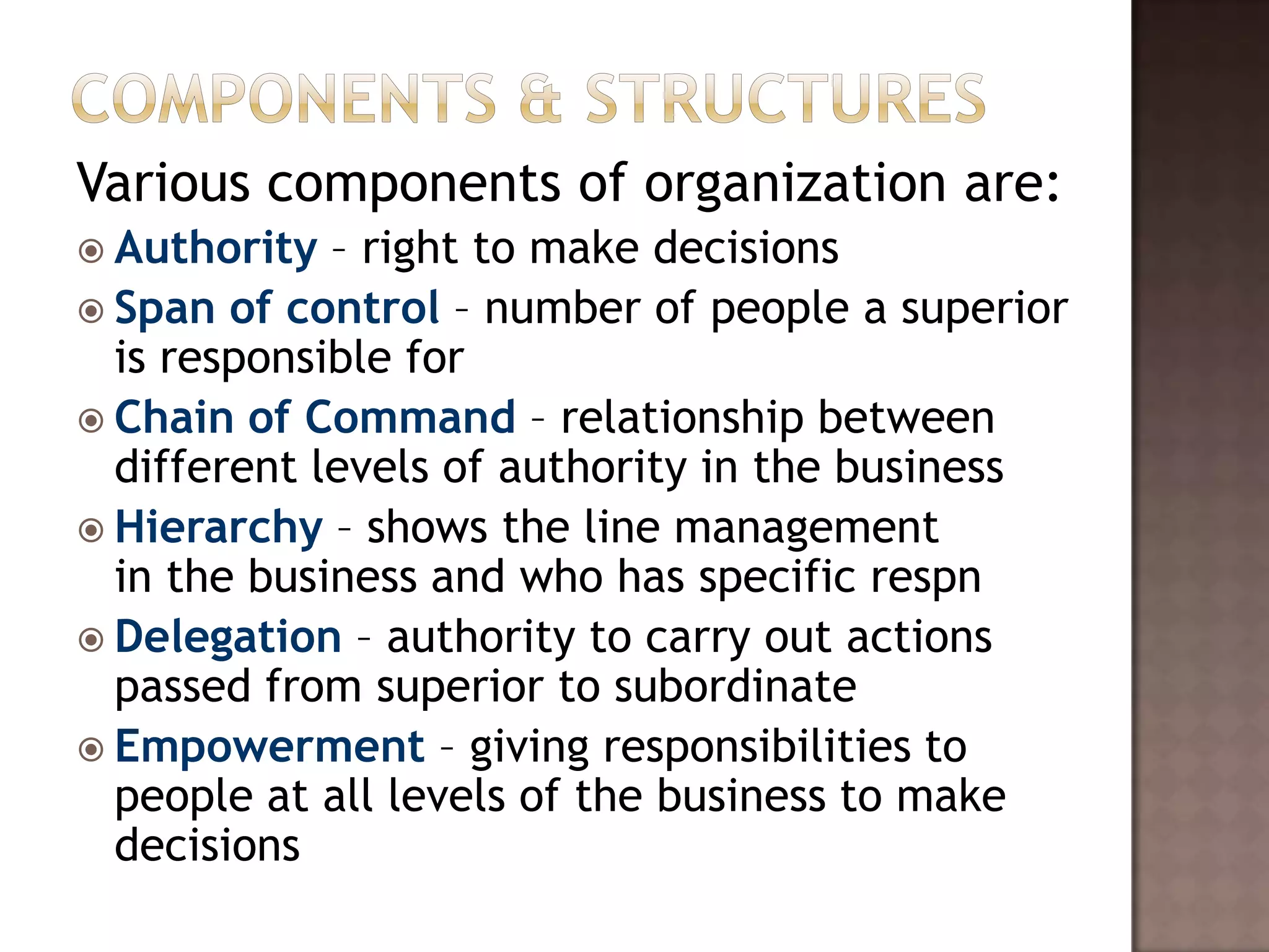 Various components of organization are:
 Authority  – right to make decisions
 Span of control – number of people a superior
  is responsible for
 Chain of Command – relationship between
  different levels of authority in the business
 Hierarchy – shows the line management
  in the business and who has specific respn
 Delegation – authority to carry out actions
  passed from superior to subordinate
 Empowerment – giving responsibilities to
  people at all levels of the business to make
  decisions
 