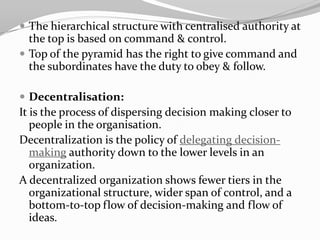 The hierarchical structure with centralised authority at
  the top is based on command & control.
 Top of the pyramid has the right to give command and
  the subordinates have the duty to obey & follow.

 Decentralisation:
It is the process of dispersing decision making closer to
   people in the organisation.
Decentralization is the policy of delegating decision-
   making authority down to the lower levels in an
   organization.
A decentralized organization shows fewer tiers in the
   organizational structure, wider span of control, and a
   bottom-to-top flow of decision-making and flow of
   ideas.
 