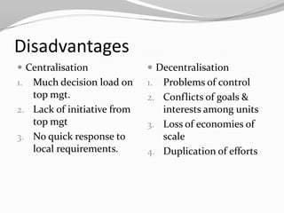 Disadvantages
 Centralisation              Decentralisation
1. Much decision load on     1. Problems of control
   top mgt.                  2. Conflicts of goals &
2. Lack of initiative from      interests among units
   top mgt                   3. Loss of economies of
3. No quick response to         scale
   local requirements.       4. Duplication of efforts
 