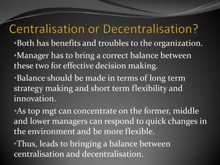 •Both has benefits and troubles to the organization.
•Manager has to bring a correct balance between
these two for effective decision making.
•Balance should be made in terms of long term
strategy making and short term flexibility and
innovation.
•As top mgt can concentrate on the former, middle
and lower managers can respond to quick changes in
the environment and be more flexible.
•Thus, leads to bringing a balance between
centralisation and decentralisation.
 