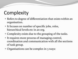 Complexity
 Refers to degree of differentiation that exists within an
    organisation.
   It focuses on number of specific jobs, roles,
    hierarchical levels etc in an org.
   Complexity exists due to the grouping of the tasks.
   It requires more process of managing control,
    coordination and communication with all the sections
    of task group.
   Organisations can be complex in 3 ways:
 