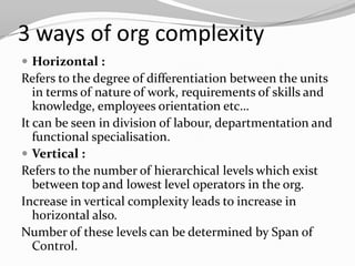 3 ways of org complexity
 Horizontal :
Refers to the degree of differentiation between the units
   in terms of nature of work, requirements of skills and
   knowledge, employees orientation etc…
It can be seen in division of labour, departmentation and
   functional specialisation.
 Vertical :
Refers to the number of hierarchical levels which exist
   between top and lowest level operators in the org.
Increase in vertical complexity leads to increase in
   horizontal also.
Number of these levels can be determined by Span of
   Control.
 