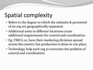 Spatial complexity
 Refers to the degree to which the subunits & personnel
  of an org are geographically separated.
 Additional units in different locations create
  additional requirements for control and coordination.
 Eg: FMCG co, have their marketing divisions spread
  across the country but production is done in one place.
 Technology help such org to overcome the problem of
  control and coordination.
 