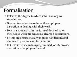 Formalisation
 Refers to the degree to which jobs in an org are
    standardised.
   Greater formalisation reduces the employees
    discretion in dealing with their work.
   Formalisation exists in the form of detailed rules,
    meticulous work procedures & clear job descriptions.
   By this org ensure that any input is handled in a std
    manner to produce a uniform output.
   But less stdzn mean less programmed jobs & provide
    discretion to employees for work.
 