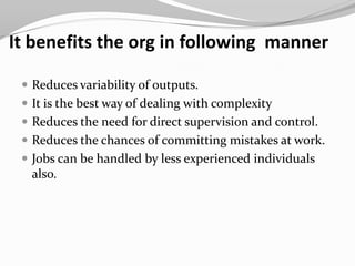 It benefits the org in following manner

  Reduces variability of outputs.
  It is the best way of dealing with complexity
  Reduces the need for direct supervision and control.
  Reduces the chances of committing mistakes at work.
  Jobs can be handled by less experienced individuals
  also.
 