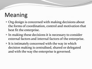 Meaning
 Org design is concerned with making decisions about
  the forms of coordination, control and motivation that
  best fit the enterprise.
 In making these decisions it is necessary to consider
  external factors and internal factors of the enterprise.
 It is intimately concerned with the way in which
  decision making is centralised, shared or delegated
  and with the way the enterprise is governed.
 