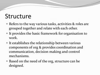 Structure
 Refers to the way various tasks, activities & roles are
  grouped together and relate with each other.
 It provides the basic framework for organisation to
  work.
 It establishes the relationship between various
  components of org & provides coordination and
  communication, decision making and control
  mechanisms.
 Based on the need of the org, structure can be
  designed.
 