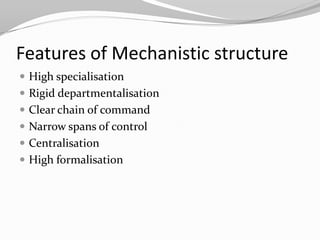 Features of Mechanistic structure
 High specialisation
 Rigid departmentalisation
 Clear chain of command
 Narrow spans of control
 Centralisation
 High formalisation
 