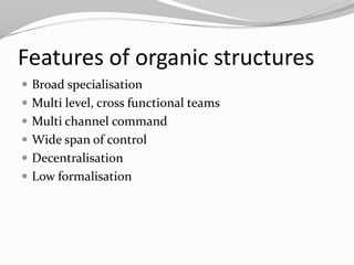 Features of organic structures
 Broad specialisation
 Multi level, cross functional teams
 Multi channel command
 Wide span of control
 Decentralisation
 Low formalisation
 