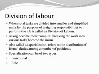 Division of labour
 When total tasks are divided into smaller and simplified
  units for the purpose of assigning responsibilities to
  perform the job is called as Division of Labour.
 As org become more complex, breaking the work into
  various tasks become the norm.
 Also called as specialistion, refers to the distribution of
  formal duties among a number of positions.
 Specialisation can be of two types:
1. Functional
2. Role
 