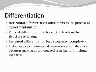 Differentiation
 Horizontal differentiation often refers to the process of
  departmentalistion.
 Vertical differentiation refers to the levels in the
  structure of an org.
 Increased differentiation leads to greater complexity.
 It also leads to distortion of communication, delay in
  decision making and increased time lag for finishing
  the tasks.
 