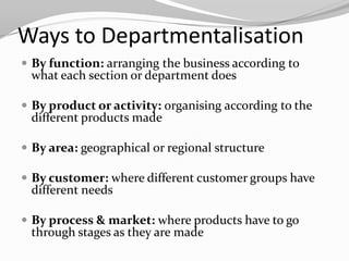Ways to Departmentalisation
 By function: arranging the business according to
 what each section or department does

 By product or activity: organising according to the
 different products made

 By area: geographical or regional structure

 By customer: where different customer groups have
 different needs

 By process & market: where products have to go
 through stages as they are made
 