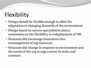 Flexibility
 Design should be flexible enough to allow for
  adaptation to changing demands of the environment.
 Design based on narrow specialistion places
  constraints on the flexibility in redeployment of HR.
 Structure shd encourage innovation thro
  rearrangement of org resources.
 Structure shd change in response to environment and
  the needs of the org as orgs cannot be static and
  constant.
 