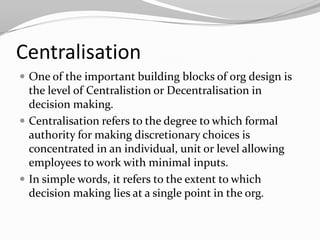 Centralisation
 One of the important building blocks of org design is
  the level of Centralistion or Decentralisation in
  decision making.
 Centralisation refers to the degree to which formal
  authority for making discretionary choices is
  concentrated in an individual, unit or level allowing
  employees to work with minimal inputs.
 In simple words, it refers to the extent to which
  decision making lies at a single point in the org.
 