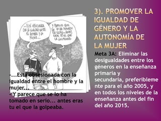 Meta 3A: Eliminar las
                                desigualdades entre los
                                géneros en la enseñanza
-...Está obsesionada con la     primaria y
igualdad entre el hombre y la   secundaria, preferibleme
mujer...                        nte para el año 2005, y
- Y parece que se lo ha         en todos los niveles de la
tomado en serio... antes eras   enseñanza antes del fin
tu el que la golpeaba.          del año 2015.
 