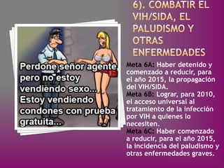Meta 6A: Haber detenido y
comenzado a reducir, para
el año 2015, la propagación
del VIH/SIDA.
Meta 6B: Lograr, para 2010,
el acceso universal al
tratamiento de la infección
por VIH a quienes lo
necesiten.
Meta 6C: Haber comenzado
a reducir, para el año 2015,
la incidencia del paludismo y
otras enfermedades graves.
 
