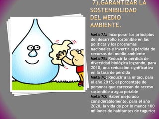Meta 7A: Incorporar los principios
del desarrollo sostenible en las
políticas y los programas
nacionales e invertir la pérdida de
recursos del medio ambiente
Meta 7B: Reducir la pérdida de
diversidad biológica logrando, para
2010, una reducción significativa
en la tasa de pérdida
Meta 7C: Reducir a la mitad, para
el año 2015, el porcentaje de
personas que carezcan de acceso
sostenible a agua potable
Meta 7D: Haber mejorado
considerablemente, para el año
2020, la vida de por lo menos 100
millones de habitantes de tugurios
 