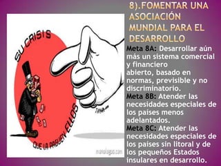 Meta 8A: Desarrollar aún
más un sistema comercial
y financiero
abierto, basado en
normas, previsible y no
discriminatorio.
Meta 8B: Atender las
necesidades especiales de
los países menos
adelantados.
Meta 8C: Atender las
necesidades especiales de
los países sin litoral y de
los pequeños Estados
insulares en desarrollo.
 