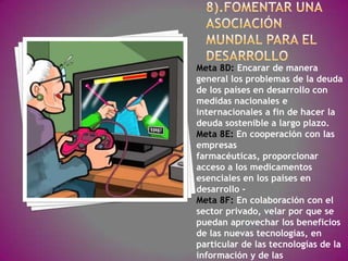 Meta 8D: Encarar de manera
general los problemas de la deuda
de los países en desarrollo con
medidas nacionales e
internacionales a fin de hacer la
deuda sostenible a largo plazo.
Meta 8E: En cooperación con las
empresas
farmacéuticas, proporcionar
acceso a los medicamentos
esenciales en los países en
desarrollo -
Meta 8F: En colaboración con el
sector privado, velar por que se
puedan aprovechar los beneficios
de las nuevas tecnologías, en
particular de las tecnologías de la
información y de las
 