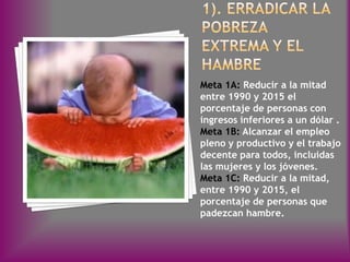 Meta 1A: Reducir a la mitad
entre 1990 y 2015 el
porcentaje de personas con
ingresos inferiores a un dólar .
Meta 1B: Alcanzar el empleo
pleno y productivo y el trabajo
decente para todos, incluidas
las mujeres y los jóvenes.
Meta 1C: Reducir a la mitad,
entre 1990 y 2015, el
porcentaje de personas que
padezcan hambre.
 