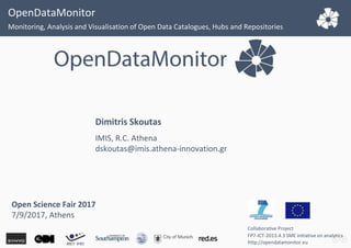 OpenDataMonitor
Monitoring, Analysis and Visualisation of Open Data Catalogues, Hubs and Repositories
Collaborative Project
FP7-ICT-2013.4.3 SME initiative on analytics
http://opendatamonitor.eu
Dimitris Skoutas
IMIS, R.C. Athena
dskoutas@imis.athena-innovation.gr
Open Science Fair 2017
7/9/2017, Athens
 