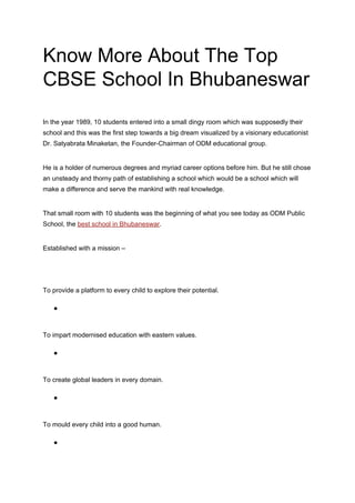 Know More About The Top
CBSE School In Bhubaneswar
In the year 1989, 10 students entered into a small dingy room which was supposedly their
school and this was the first step towards a big dream visualized by a visionary educationist
Dr. Satyabrata Minaketan, the Founder-Chairman of ODM educational group.
He is a holder of numerous degrees and myriad career options before him. But he still chose
an unsteady and thorny path of establishing a school which would be a school which will
make a difference and serve the mankind with real knowledge.
That small room with 10 students was the beginning of what you see today as ODM Public
School, the​ ​best school in Bhubaneswar​.
Established with a mission –
To provide a platform to every child to explore their potential.
●
To impart modernised education with eastern values.
●
To create global leaders in every domain.
●
To mould every child into a good human.
●
 
