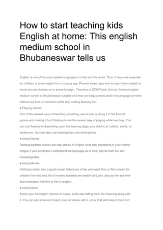 How to start teaching kids
English at home: This english
medium school in
Bhubaneswar tells us
English is one of the most spoken languages in India and the world. Thus, it becomes essential
for children to know english from a young age. Parents these days wish to teach their english at
home but are clueless as to where to begin. Teachers at ODM Public School, the best english
medium school in Bhubaneswar curated a list that can help parents teach the language at home
without any fuss or confusion while also making learning fun:
● Playing Games
One of the easiest ways of teaching something new to kids is doing it in the form of
games and making it fun! Flashcards are the easiest way of playing while teaching. You
can use flashcards depending upon the learning stage your child is at: Letters, words, or
sentences. You can also use board games and word games.
● Using Stories
Reading bedtime stories and nap stories in English (and later translating in your mother
tongue if your kid doesn’t understand the language as of now) can be both fun and
knowledgeable.
● Using Movies
Nothing’s better than a good movie! Select any of the animated films or films meant for
children from the long list of movies available and watch on! Later, discuss the storyline
and characters with him or her in english.
● Using Music
Teach your kid english rhymes or music, while also telling them the meaning along with
it. You can also choose to teach your kid dance with it, since that will make it more fun!
 