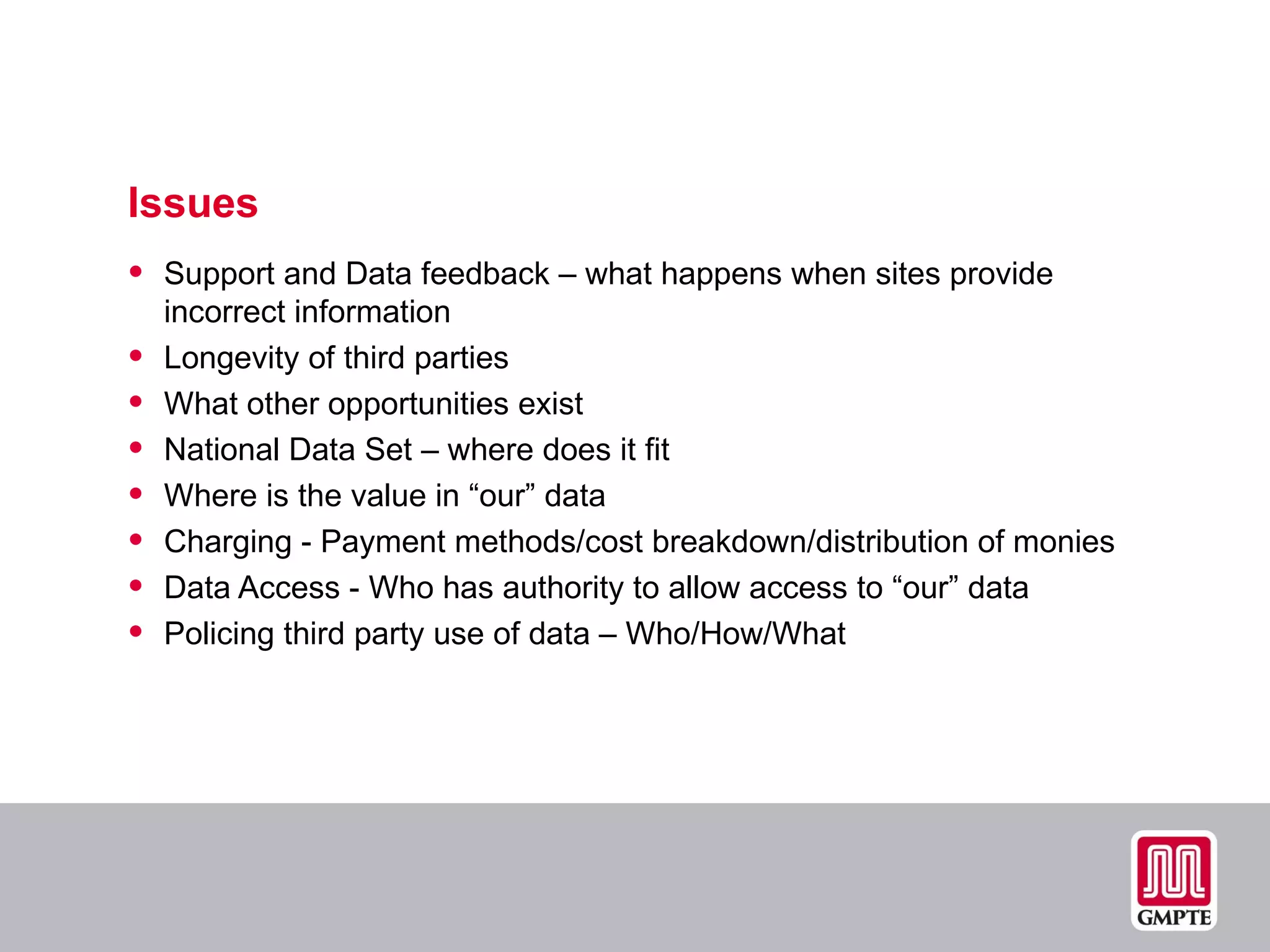 Issues Support and Data feedback – what happens when sites provide incorrect information Longevity of third parties What other opportunities exist National Data Set – where does it fit Where is the value in “our” data  Charging - Payment methods/cost breakdown/distribution of monies Data Access - Who has authority to allow access to “our” data Policing third party use of data – Who/How/What 