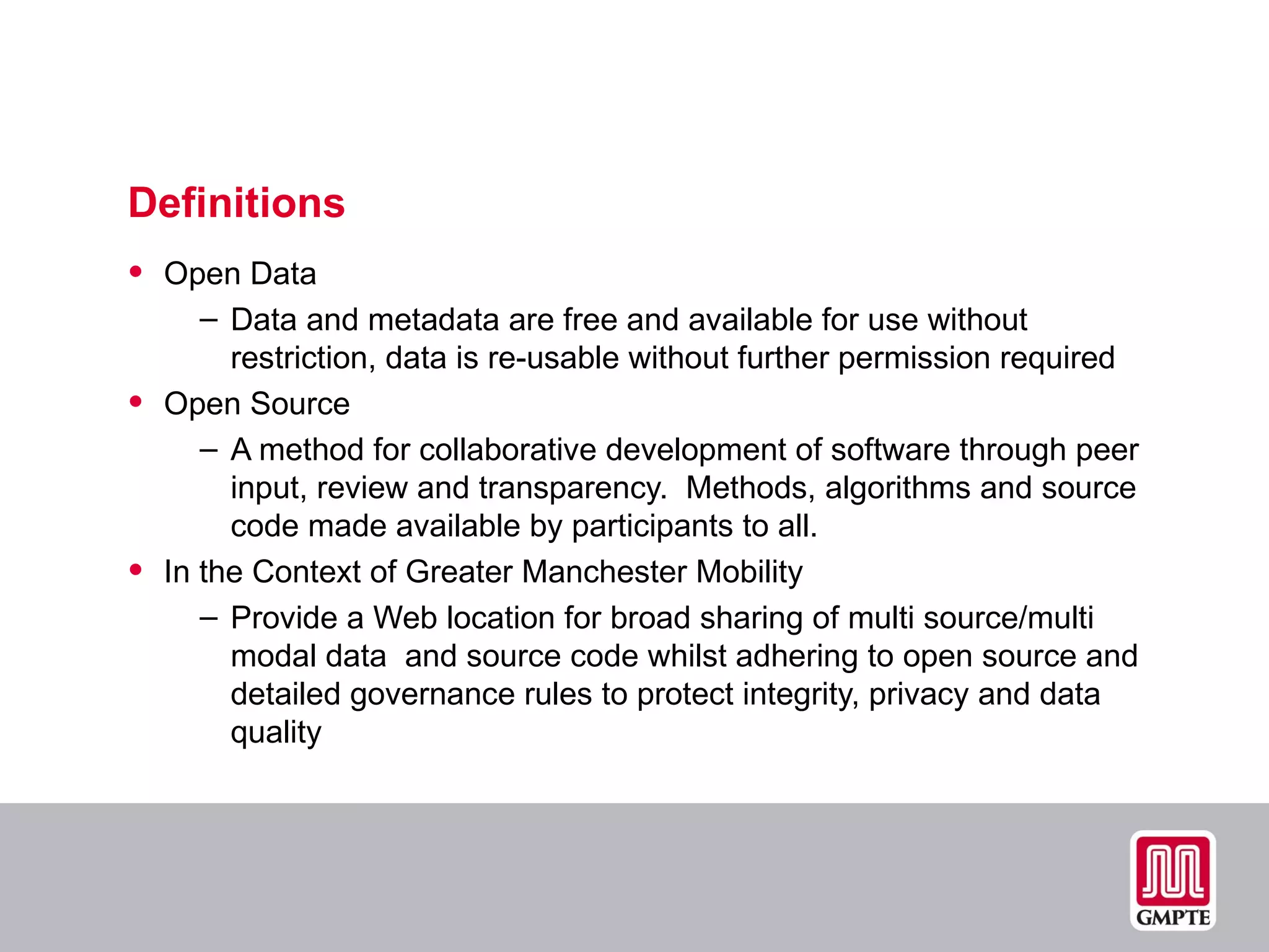 Definitions  Open Data Data and metadata are free and available for use without restriction, data is re-usable without further permission required Open Source A method for collaborative development of software through peer input, review and transparency.  Methods, algorithms and source code made available by participants to all. In the Context of Greater Manchester Mobility Provide a Web location for broad sharing of multi source/multi modal data  and source code whilst adhering to open source and detailed governance rules to protect integrity, privacy and data quality 