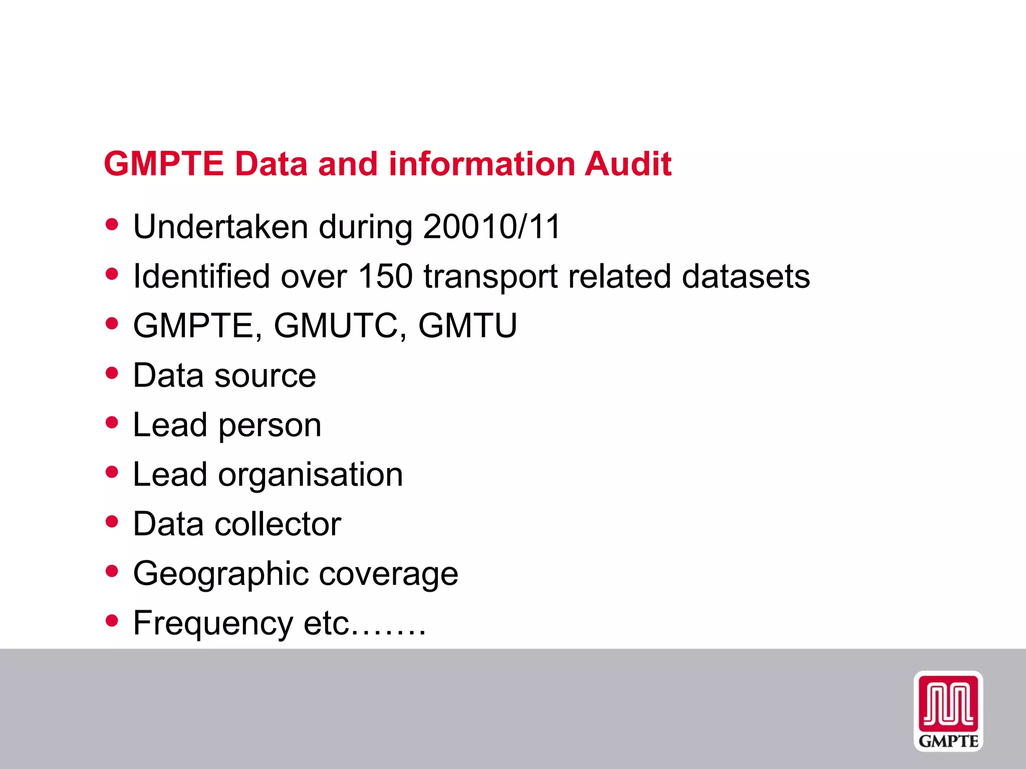 GMPTE Data and information Audit Undertaken during 20010/11 Identified over 150 transport related datasets GMPTE, GMUTC, GMTU Data source Lead person Lead organisation Data collector Geographic coverage Frequency etc……. 