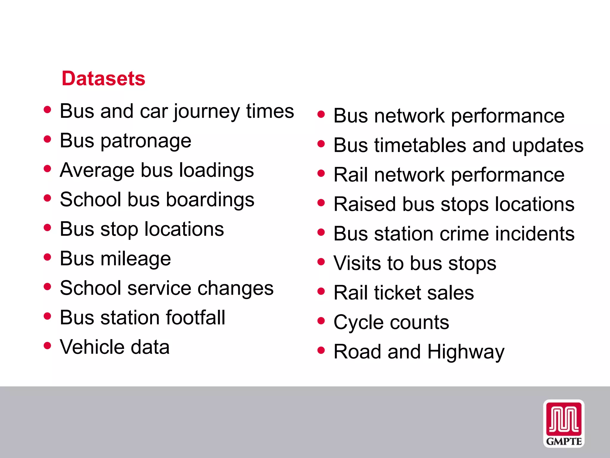 Datasets Bus and car journey times Bus patronage Average bus loadings School bus boardings Bus stop locations Bus mileage School service changes Bus station footfall Vehicle data Bus network performance Bus timetables and updates Rail network performance Raised bus stops locations Bus station crime incidents  Visits to bus stops Rail ticket sales Cycle counts Road and Highway 
