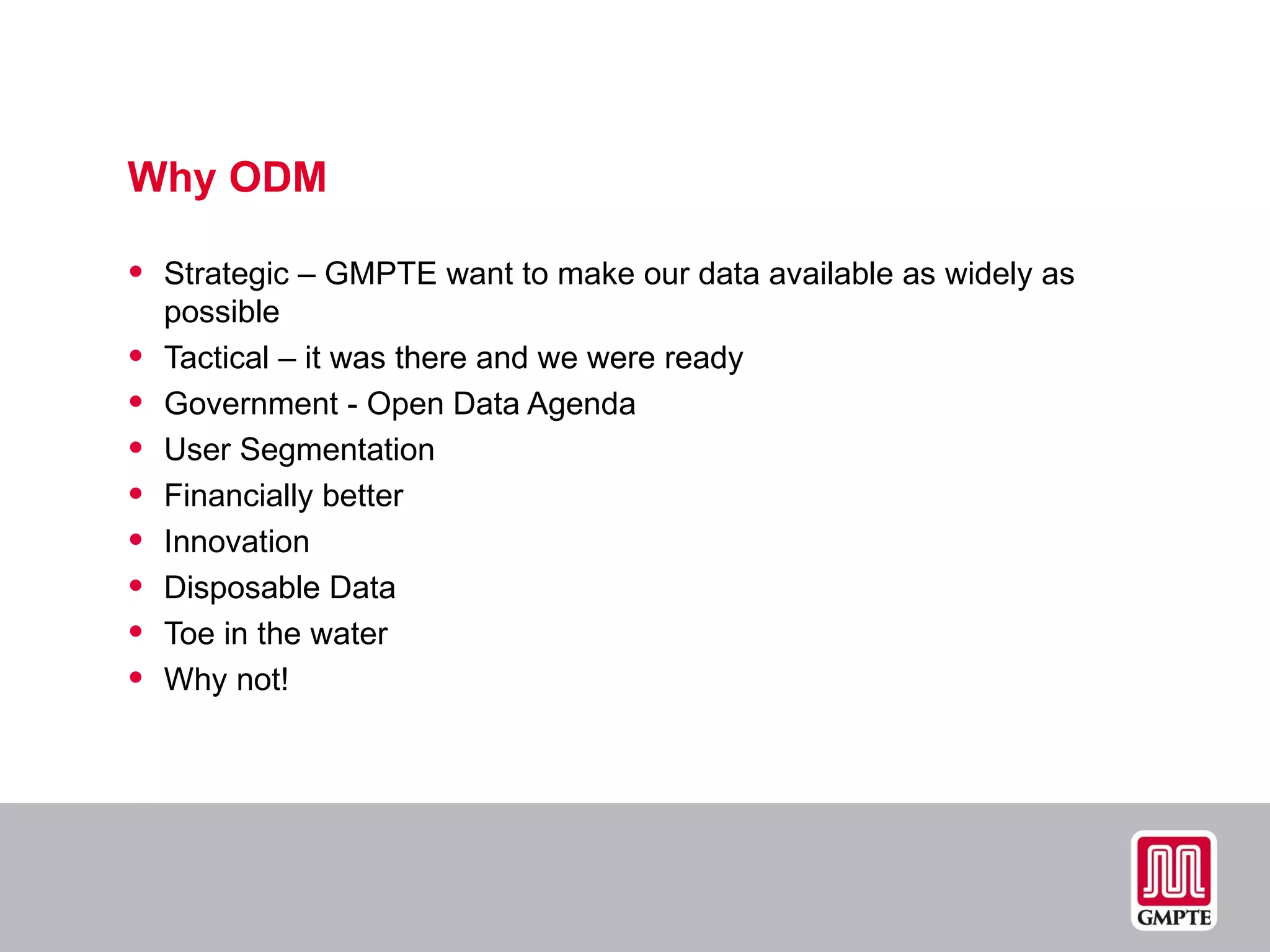Why ODM Strategic – GMPTE want to make our data available as widely as possible Tactical – it was there and we were ready Government - Open Data Agenda User Segmentation Financially better Innovation Disposable Data Toe in the water  Why not! 