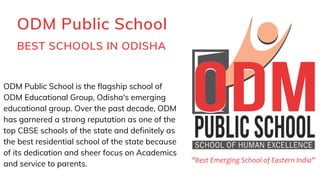 ODM Public School
BEST SCHOOLS IN ODISHA
ODM Public School is the flagship school of
ODM Educational Group, Odisha's emerging
educational group. Over the past decade, ODM
has garnered a strong reputation as one of the
top CBSE schools of the state and definitely as
the best residential school of the state because
of its dedication and sheer focus on Academics
and service to parents.
 
