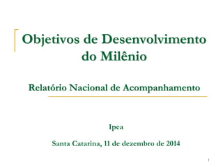 1 
Objetivos de Desenvolvimento do Milênio Relatório Nacional de Acompanhamento 
Ipea 
Santa Catarina, 11 de dezembro de 2014  